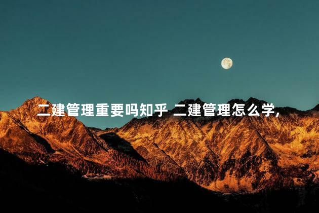 二建管理重要吗知乎 二建管理怎么学,全靠背吗